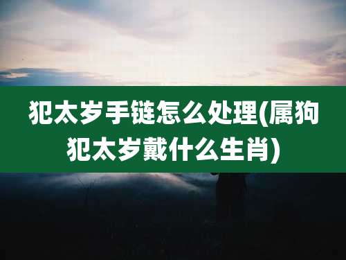 犯太岁手链怎么处理(属狗犯太岁戴什么生肖)