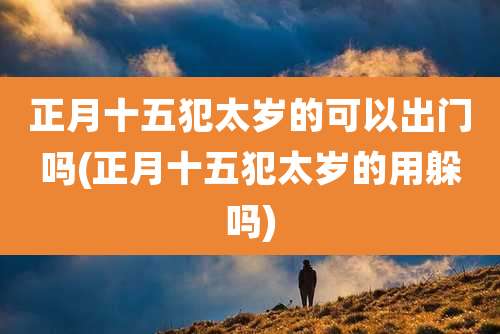 正月十五犯太岁的可以出门吗(正月十五犯太岁的用躲吗)