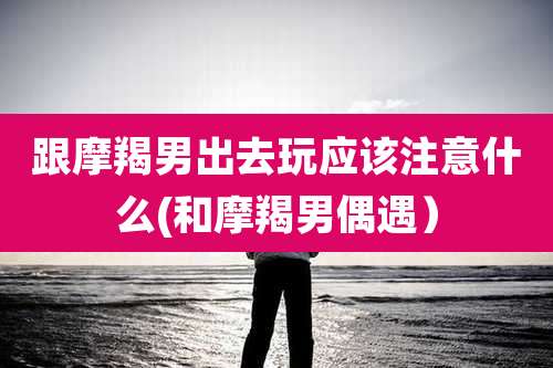 跟摩羯男出去玩应该注意什么(和摩羯男偶遇）