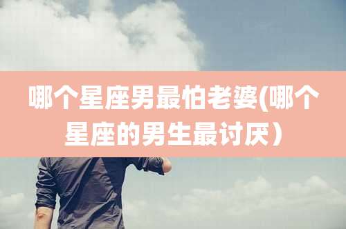 哪个星座男最怕老婆(哪个星座的男生最讨厌)