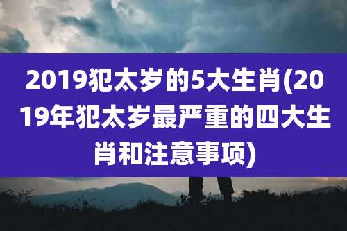 2019犯太岁的5大生肖(2019年犯太岁最严重的四大生肖和注意事项)