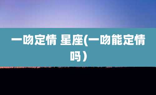 一吻定情 星座(一吻能定情吗)