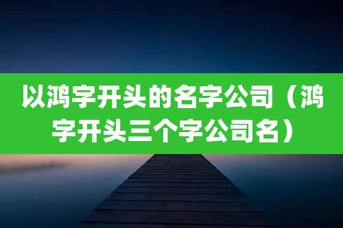 以鸿字开头的名字公司(鸿字开头三个字公司名)