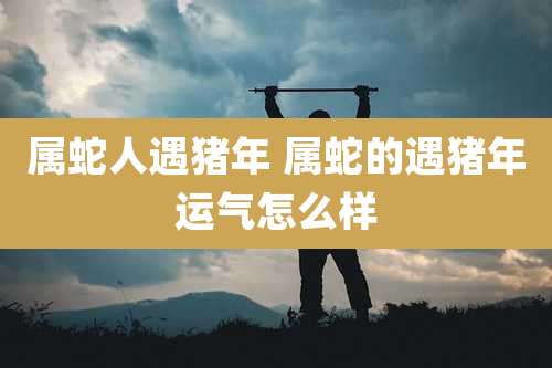 属蛇人遇猪年 属蛇的遇猪年运气怎么样