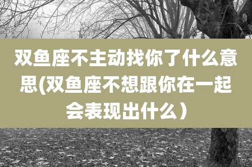 双鱼座不主动找你了什么意思(双鱼座不想跟你在一起会表现出什么)