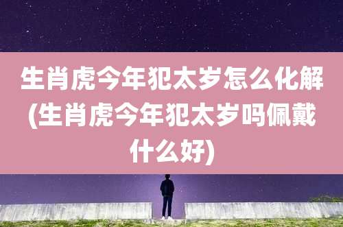生肖虎今年犯太岁怎么化解(生肖虎今年犯太岁吗佩戴什么好)