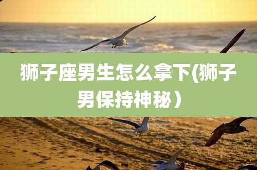 狮子座男生怎么拿下(狮子男保持神秘）