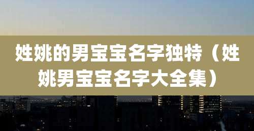 姓姚的男宝宝名字独特(姓姚男宝宝名字大全集)