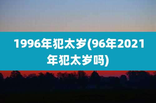 1996年犯太岁(96年2021年犯太岁吗)