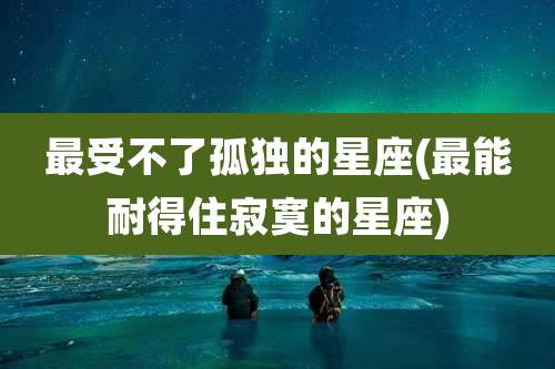 最受不了孤独的星座(最能耐得住寂寞的星座)
