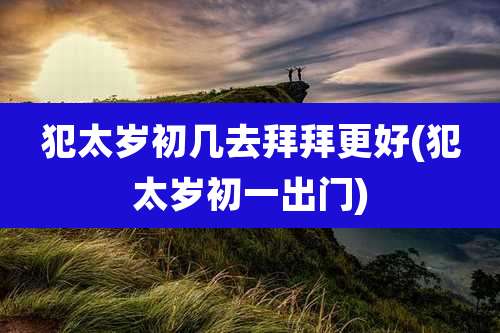 犯太岁初几去拜拜更好(犯太岁初一出门)