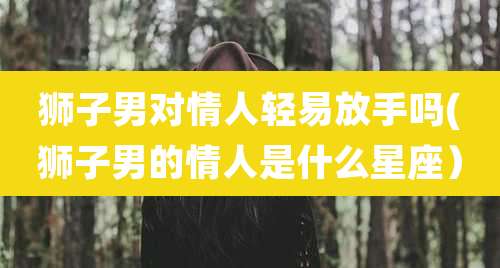 狮子男对情人轻易放手吗(狮子男的情人是什么星座)