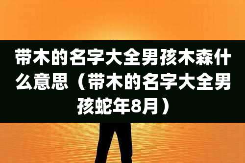 带木的名字大全男孩木森什么意思(带木的名字大全男孩蛇年8月)