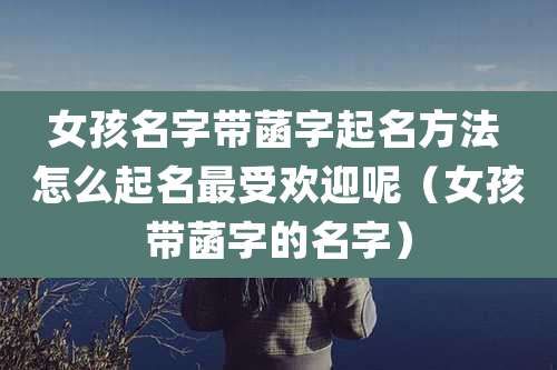 女孩名字带菡字起名方法 怎么起名最受欢迎呢(女孩带菡字的名字)
