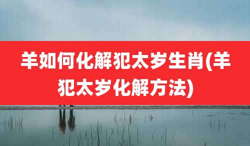羊如何化解犯太岁生肖(羊犯太岁化解方法)