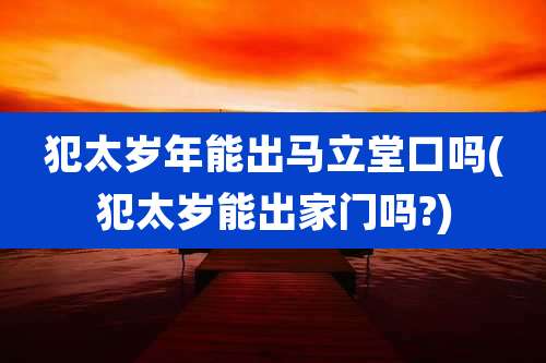 犯太岁年能出马立堂口吗(犯太岁能出家门吗?)
