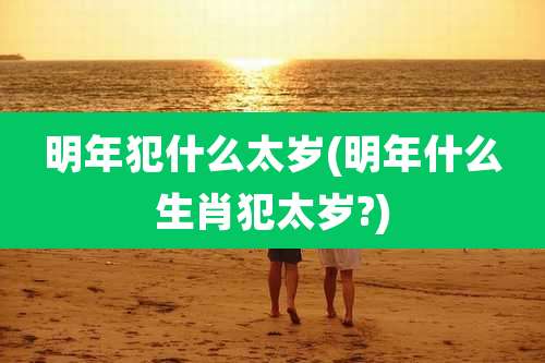 明年犯什么太岁(明年什么生肖犯太岁?)