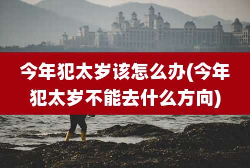今年犯太岁该怎么办(今年犯太岁不能去什么方向)