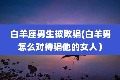 白羊座男生被欺骗(白羊男怎么对待骗他的女人)