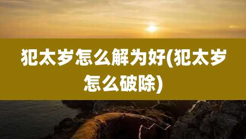 犯太岁怎么解为好(犯太岁怎么破除)
