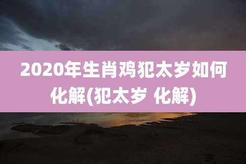 2020年生肖鸡犯太岁如何化解(犯太岁 化解)