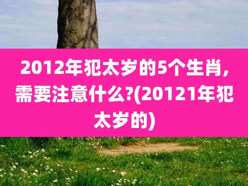 2012年犯太岁的5个生肖,需要注意什么?(20121年犯太岁的)