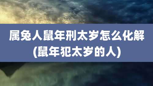 属兔人鼠年刑太岁怎么化解(鼠年犯太岁的人)