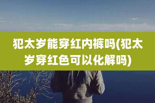 犯太岁能穿红内裤吗(犯太岁穿红色可以化解吗)