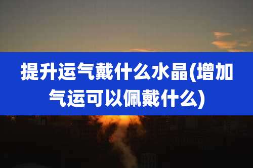 提升运气戴什么水晶(增加气运可以佩戴什么)