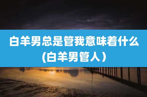 白羊男总是管我意味着什么(白羊男管人）