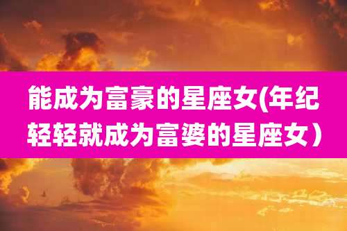 能成为富豪的星座女(年纪轻轻就成为富婆的星座女）