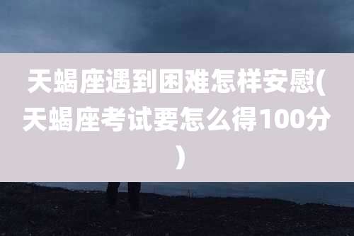 天蝎座遇到困难怎样安慰(天蝎座考试要怎么得100分)