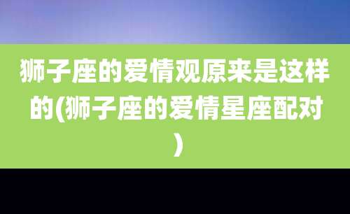 狮子座的爱情观原来是这样的(狮子座的爱情星座配对)