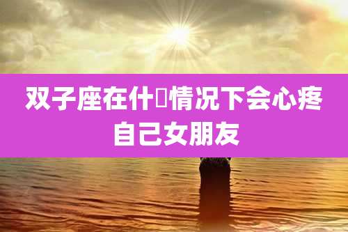 双子座在什麼情况下会心疼自己女朋友