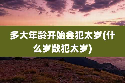 多大年龄开始会犯太岁(什么岁数犯太岁)