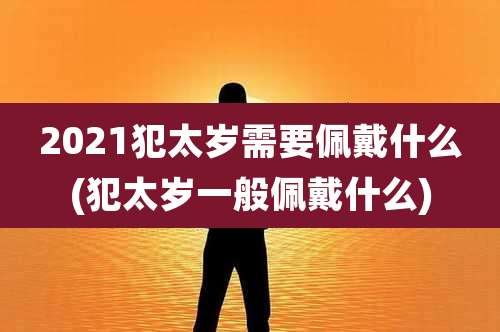 2021犯太岁需要佩戴什么(犯太岁一般佩戴什么)