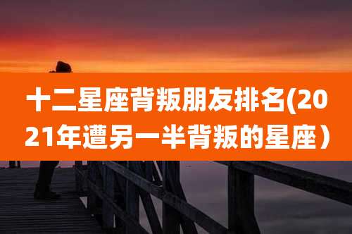 十二星座背叛朋友排名(2021年遭另一半背叛的星座)