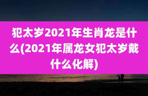 犯太岁2021年生肖龙是什么(2021年属龙女犯太岁戴什么化解)