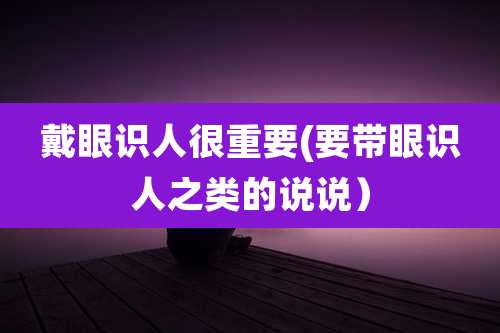 戴眼识人很重要(要带眼识人之类的说说)