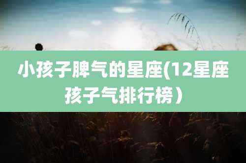 小孩子脾气的星座(12星座孩子气排行榜）