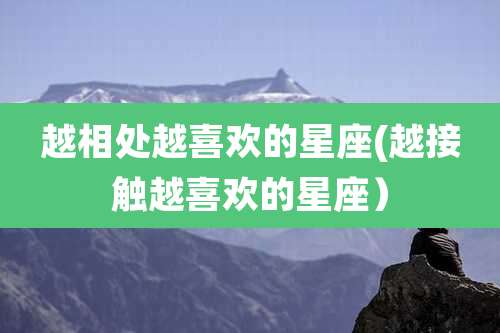 越相处越喜欢的星座(越接触越喜欢的星座)