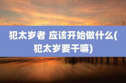 犯太岁者 应该开始做什么(犯太岁要干嘛)