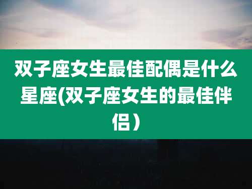 双子座女生最佳配偶是什么星座(双子座女生的最佳伴侣)