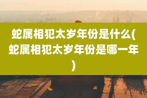 蛇属相犯太岁年份是什么(蛇属相犯太岁年份是哪一年)