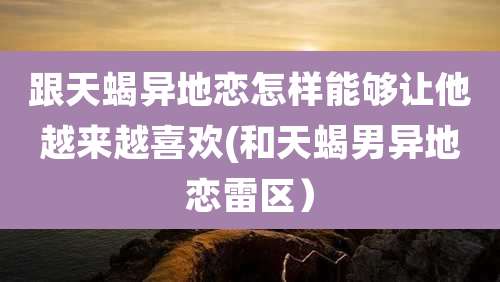 跟天蝎异地恋怎样能够让他越来越喜欢(和天蝎男异地恋雷区)