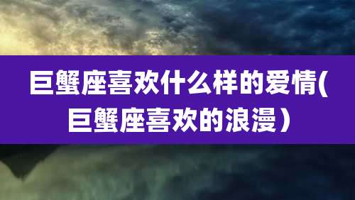 巨蟹座喜欢什么样的爱情(巨蟹座喜欢的浪漫)