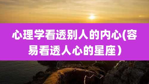 心理学看透别人的内心(容易看透人心的星座）