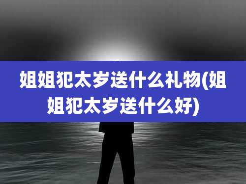 姐姐犯太岁送什么礼物(姐姐犯太岁送什么好)