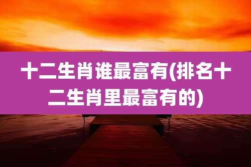 十二生肖谁最富有(排名十二生肖里最富有的)