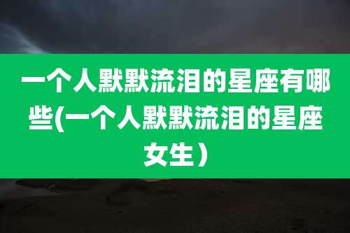 一个人默默流泪的星座有哪些(一个人默默流泪的星座女生）